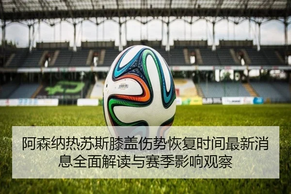 阿森纳热苏斯膝盖伤势恢复时间最新消息全面解读与赛季影响观察
