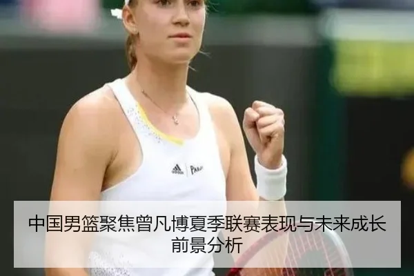 中国男篮聚焦曾凡博夏季联赛表现与未来成长前景分析