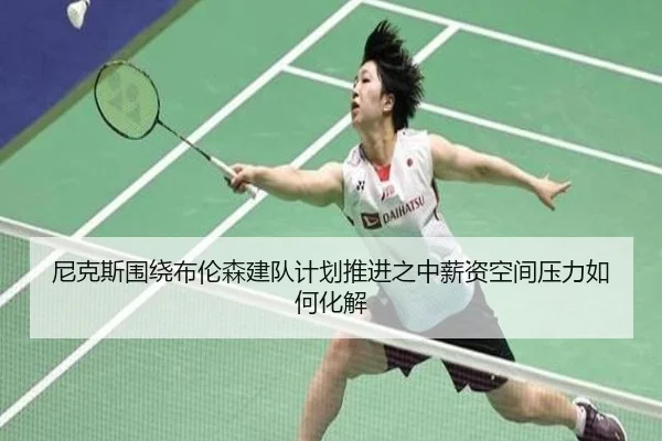 尼克斯围绕布伦森建队计划推进之中薪资空间压力如何化解
