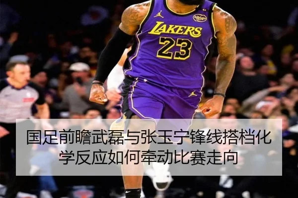 国足前瞻武磊与张玉宁锋线搭档化学反应如何牵动比赛走向